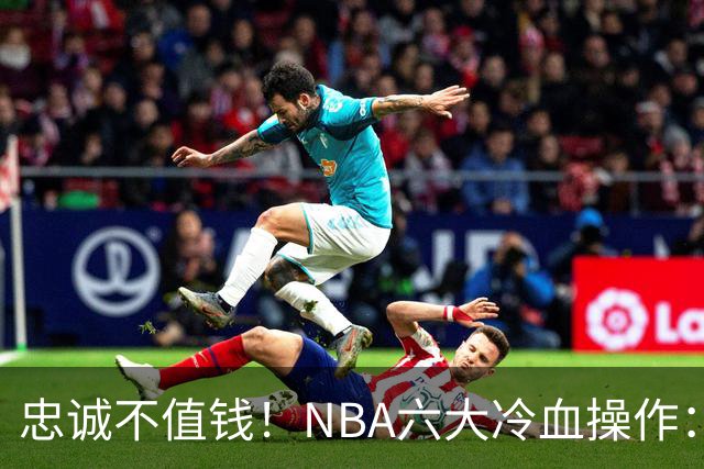 忠诚不值钱！NBA六大冷血操作：绿军两次上榜，韦德降薪反遭羞辱